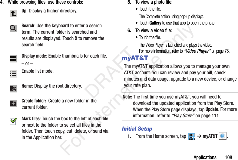 Applications 1084. While browsing files, use these controls: 5. To view a photo file:•Touch the file.The Complete action using pop-up displays.•Touch Gallery to use that app to open the photo.6. To view a video file:•Touch the file.The Video Player is launched and plays the video.For more information, refer to “Video Player” on page 75.myAT&TThe myAT&T application allows you to manage your own AT&T account. You can review and pay your bill, check minutes and data usage, upgrade to a new device, or change your rate plan.Note: The first time you use myAT&T, you will need to download the updated application from the Play Store. When the Play Store page displays, tap Update. For more information, refer to “Play Store” on page 111.Initial Setup1. From the Home screen, tap ➔ myAT&T .Up: Display a higher directory.Search: Use the keyboard to enter a search term. The current folder is searched and results are displayed. Touch X to remove the search field.Display mode: Enable thumbnails for each file.– or – Enable list mode.Home: Display the root directory.Create folder: Create a new folder in the current folder.Mark files: Touch the box to the left of each file or next to the folder to select all files in the folder. Then touch copy, cut, delete, or send via in the Application bar. DRAFT For Internal Use Only