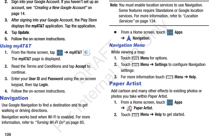 1092. Sign into your Google Account. If you haven’t set up an account, see “Creating a New Google Account” on page 14.3. After signing into your Google Account, the Play Store displays the myAT&T application. Tap the application.4. Tap Update.5. Follow the on-screen instructions.Using myAT&T1. From the Home screen, tap ➔ myAT&T .The myAT&T page is displayed.2. Read the Terms and Conditions and tap Accept to continue.3. Enter your User ID and Password using the on-screen keypad, then tap Login.4. Follow the on-screen instructions.NavigationUse Google Navigation to find a destination and to get walking or driving directions.Navigation works best when Wi-Fi is enabled. For more information, refer to “Turning Wi-Fi On” on page 85.Note: You must enable location services to use Navigation. Some features require Standalone or Google location services. For more information, refer to “Location Services” on page 134. From a Home screen, touch Apps ➔Navigation.Navigation MenuWhile viewing a map:1. Touch Menu for options.2. Touch Menu ➔ Settings to configure Navigation settings:3. For more information touch Menu ➔ Help.Paper ArtistAdd cartoon and many other effects to existing photos or photos you take within Paper Artist.1. From a Home screen, touch Apps ➔Paper Artist.2. Touch Menu ➔ Help to get started. DRAFT For Internal Use Only