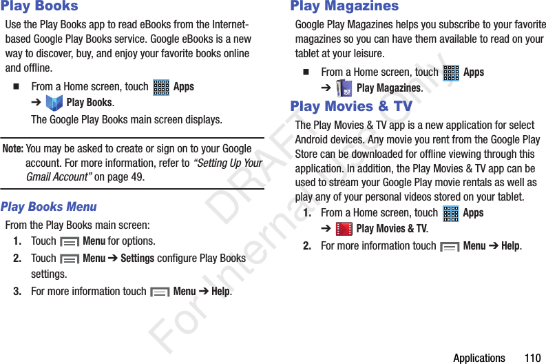 Applications 110Play BooksUse the Play Books app to read eBooks from the Internet-based Google Play Books service. Google eBooks is a new way to discover, buy, and enjoy your favorite books online and offline. From a Home screen, touch Apps ➔Play Books.The Google Play Books main screen displays.Note: You may be asked to create or sign on to your Google account. For more information, refer to “Setting Up Your Gmail Account” on page 49.Play Books MenuFrom the Play Books main screen:1. Touch Menu for options.2. Touch Menu ➔ Settings configure Play Books settings.3. For more information touch Menu ➔ Help.Play MagazinesGoogle Play Magazines helps you subscribe to your favorite magazines so you can have them available to read on your tablet at your leisure. From a Home screen, touch Apps ➔Play Magazines.Play Movies & TVThe Play Movies & TV app is a new application for select Android devices. Any movie you rent from the Google Play Store can be downloaded for offline viewing through this application. In addition, the Play Movies & TV app can be used to stream your Google Play movie rentals as well as play any of your personal videos stored on your tablet.1. From a Home screen, touch Apps ➔Play Movies & TV.2. For more information touch Menu ➔ Help. DRAFT For Internal Use Only