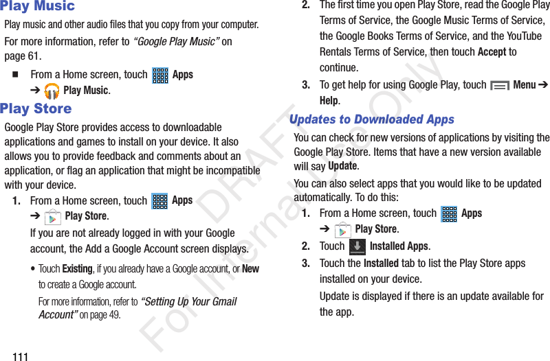 111Play MusicPlay music and other audio files that you copy from your computer.For more information, refer to “Google Play Music” on page 61. From a Home screen, touch Apps ➔Play Music.Play StoreGoogle Play Store provides access to downloadable applications and games to install on your device. It also allows you to provide feedback and comments about an application, or flag an application that might be incompatible with your device.1. From a Home screen, touch Apps ➔Play Store.If you are not already logged in with your Google account, the Add a Google Account screen displays.•Touch Existing, if you already have a Google account, or New to create a Google account.For more information, refer to “Setting Up Your Gmail Account” on page 49.2. The first time you open Play Store, read the Google Play Terms of Service, the Google Music Terms of Service, the Google Books Terms of Service, and the YouTube Rentals Terms of Service, then touch Accept to continue.3. To get help for using Google Play, touch Menu ➔ Help.Updates to Downloaded AppsYou can check for new versions of applications by visiting the Google Play Store. Items that have a new version available will say Update.You can also select apps that you would like to be updated automatically. To do this:1. From a Home screen, touch Apps ➔Play Store.2. Touch Installed Apps.3. Touch the Installed tab to list the Play Store apps installed on your device.Update is displayed if there is an update available for the app. DRAFT For Internal Use Only