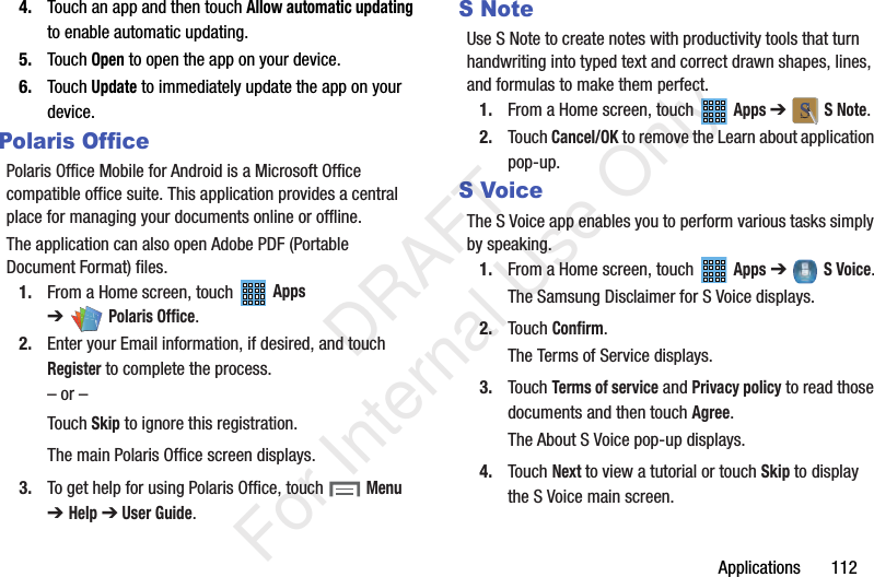 Applications 1124. Touch an app and then touch Allow automatic updating to enable automatic updating.5. Touch Open to open the app on your device.6. Touch Update to immediately update the app on your device.Polaris OfficePolaris Office Mobile for Android is a Microsoft Office compatible office suite. This application provides a central place for managing your documents online or offline.The application can also open Adobe PDF (Portable Document Format) files.1. From a Home screen, touch Apps ➔Polaris Office.2. Enter your Email information, if desired, and touch Register to complete the process.– or –Touch Skip to ignore this registration.The main Polaris Office screen displays.3. To get help for using Polaris Office, touch Menu ➔Help ➔ User Guide.SNoteUse S Note to create notes with productivity tools that turn handwriting into typed text and correct drawn shapes, lines, and formulas to make them perfect.1. From a Home screen, touch Apps ➔ S Note.2. Touch Cancel/OK to remove the Learn about application pop-up.S VoiceThe S Voice app enables you to perform various tasks simply by speaking.1. From a Home screen, touch Apps ➔ S Voice.The Samsung Disclaimer for S Voice displays.2. Touch Confirm.The Terms of Service displays.3. Touch Terms of service and Privacy policy to read those documents and then touch Agree.The About S Voice pop-up displays.4. Touch Next to view a tutorial or touch Skip to display the S Voice main screen. DRAFT For Internal Use Only