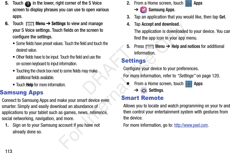 1135. Touch in the lower, right corner of the S Voice screen to display phrases you can use to open various apps.6. Touch Menu ➔ Settings to view and manage your S Voice settings. Touch fields on the screen to configure the settings.•Some fields have preset values. Touch the field and touch the desired value.•Other fields have to be input. Touch the field and use the on-screen keyboard to input information.•Touching the check box next to some fields may make additional fields available.•Touch Help for more information.Samsung AppsConnect to Samsung Apps and make your smart device even smarter. Simply and easily download an abundance of applications to your tablet such as games, news, reference, social networking, navigation, and more.1. Sign on to your Samsung account if you have not already done so.2. From a Home screen, touch Apps ➔Samsung Apps.3. Tap an application that you would like, then tap Get.4. Tap Accept and download.The application is downloaded to your device. You can find the app icon in your app menu.5. Press Menu ➔ Help and notices for additional information.SettingsConfigure your device to your preferences.For more information, refer to “Settings” on page 120. From a Home screen, touch Apps ➔Settings.Smart RemoteAllows you to locate and watch programming on your tv and then control your entertainment system with gestures from the device.For more information, go to: http://www.peel.com.? DRAFT For Internal Use Only