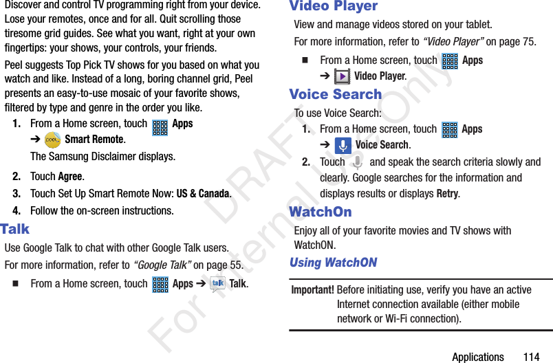 Applications 114Discover and control TV programming right from your device. Lose your remotes, once and for all. Quit scrolling those tiresome grid guides. See what you want, right at your own fingertips: your shows, your controls, your friends.Peel suggests Top Pick TV shows for you based on what you watch and like. Instead of a long, boring channel grid, Peel presents an easy-to-use mosaic of your favorite shows, filtered by type and genre in the order you like.1. From a Home screen, touch Apps ➔Smart Remote.The Samsung Disclaimer displays.2. Touch Agree.3. Touch Set Up Smart Remote Now: US & Canada.4. Follow the on-screen instructions.TalkUse Google Talk to chat with other Google Talk users.For more information, refer to “Google Talk” on page 55. From a Home screen, touch Apps ➔ Talk.Video PlayerView and manage videos stored on your tablet.For more information, refer to “Video Player” on page 75. From a Home screen, touch Apps ➔Video Player.Voice SearchTo use Voice Search:1. From a Home screen, touch Apps ➔Voice Search.2. Touch and speak the search criteria slowly and clearly. Google searches for the information and displays results or displays Retry.WatchOnEnjoy all of your favorite movies and TV shows with WatchON.Using WatchONImportant! Before initiating use, verify you have an active Internet connection available (either mobile network or Wi-Fi connection). DRAFT For Internal Use Only