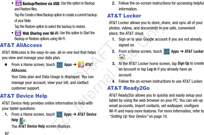 97• Backup/Restore via USB: Use this option to Backup and Restore files.Tap the Create a New Backup option to create a current backup of your Note. Tap the Restore option to select the backup to restore.• Web Sharing over Wi-Fi: Use this option to Start the Backup or Restore options using Wi-Fi.AT&T AllAccessAT&T AllAccess is the easy-to-use, all-in-one tool that helps you view and manage your data plan. From a Home screen, touch Apps ➔ AT&T AllAccess.Your Data plan and Data Usage is displayed. You can manage your account, view your bill, and contact customer support.AT&T Device HelpAT&T Device Help provides online information to help with your tablet questions.1. From a Home screen, touch Apps ➔ AT&T Device Help .The AT&T Device Help screen displays.2. Follow the on-screen instructions for accessing helpful information.AT&T LockerAT&T Locker allows you to store, share, and sync all of your photos, videos, and documents in one safe, convenient place; the AT&T cloud. 1. Sign on to your Google account if you are not already signed on. 2. From a Home screen, touch Apps ➔ AT&T Locker .3. At the AT&T Locker home screen, tap Sign Up to create an account or tap Log In if you already have an account.4. Follow the on-screen instructions to use AT&T Locker.AT&T Ready2GoAT&T Ready2Go allows you to quickly and easily setup your tablet by using the web browser on your PC. You can set-up email accounts, import contacts, set wallpaper, configure Wi-Fi and many more features. For more information, refer to “Setting Up Your Device” on page 10. DRAFT For Internal Use Only