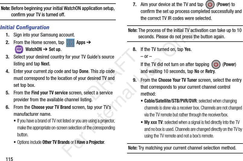 115Note: Before beginning your initial WatchON application setup, confirm your TV is turned off.Initial Configuration1. Sign into your Samsung account. 2. From the Home screen, tap Apps ➔ WatchON ➔ Set up. 3. Select your desired country for your TV Guide’s source listing and tap Next.4. Enter your current zip code and tap Done. This zip code must correspond to the location of your desired TV and set top box.5. From the Find your TV service screen, select a service provider from the available channel listing.6. From the Choose your TV Brand screen, tap your TV’s manufacturer name.•If you have a brand of TV not listed or you are using a projector, make the appropriate on-screen selection of the corresponding button.•Options include Other TV Brands or I Have a Projector.7. Aim your device at the TV and tap (Power) to confirm the set up process completed successfully and the correct TV IR codes were selected.Note: The process of the initial TV activation can take up to 10 seconds. Please do not press the button again.8. If the TV turned on, tap Yes.– or –If the TV did not turn on after tapping (Power) and waiting 10 seconds, tap No or Retry.9. From the Choose Your TV Tuner screen, select the entry that corresponds to your current channel control method:• Cable/Satellite/STB/PVR/DVR: selected when changing channels is done via a receiver box. Channels are not changed via the TV remote but rather through the receiver/box.• My xxx TV: selected when a signal is fed directly into the TV and no box is used. Channels are changed directly on the TV by using the TV remote and not a box’s remote.Note: Try matching your current channel selection method. DRAFT For Internal Use Only