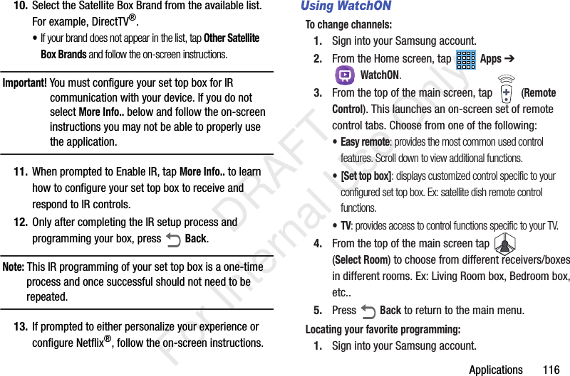 Applications       11610. Select the Satellite Box Brand from the available list. For example, DirectTV&reg;.&bull;If your brand does not appear in the list, tap Other Satellite Box Brands and follow the on-screen instructions.Important! You must configure your set top box for IR communication with your device. If you do not select More Info.. below and follow the on-screen instructions you may not be able to properly use the application.11. When prompted to Enable IR, tap More Info.. to learn how to configure your set top box to receive and respond to IR controls.12. Only after completing the IR setup process and programming your box, press   Back.Note: This IR programming of your set top box is a one-time process and once successful should not need to be repeated.13. If prompted to either personalize your experience or configure Netflix&reg;, follow the on-screen instructions.Using WatchONTo change channels:1. Sign into your Samsung account. 2. From the Home screen, tap   Apps ➔  WatchON.3. From the top of the main screen, tap   (Remote Control). This launches an on-screen set of remote control tabs. Choose from one of the following:&bull; Easy remote: provides the most common used control features. Scroll down to view additional functions.&bull; [Set top box]: displays customized control specific to your configured set top box. Ex: satellite dish remote control functions.&bull;TV: provides access to control functions specific to your TV.4. From the top of the main screen tap   (Select Room) to choose from different receivers/boxes in different rooms. Ex: Living Room box, Bedroom box, etc..5. Press  Back to return to the main menu.Locating your favorite programming:1. Sign into your Samsung account.            DRAFT For Internal Use Only