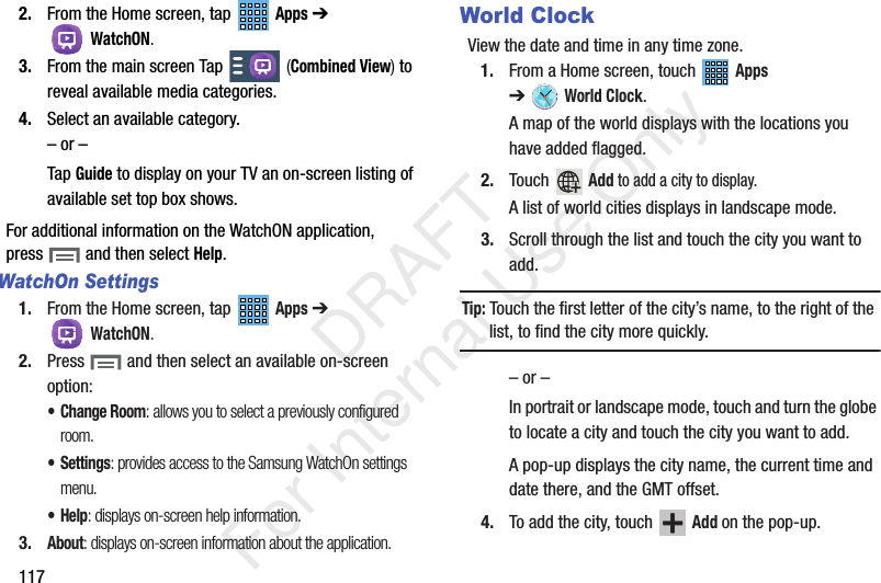1172. From the Home screen, tap Apps ➔ WatchON.3. From the main screen Tap (Combined View) to reveal available media categories. 4. Select an available category.– or –Tap Guide to display on your TV an on-screen listing of available set top box shows. For additional information on the WatchON application, press and then select Help.WatchOn Settings1. From the Home screen, tap Apps ➔ WatchON.2. Press and then select an available on-screen option:• Change Room: allows you to select a previously configured room.• Settings: provides access to the Samsung WatchOn settings menu.•Help: displays on-screen help information.3.About: displays on-screen information about the application.World ClockView the date and time in any time zone.1. From a Home screen, touch Apps ➔World Clock.A map of the world displays with the locations you have added flagged.2. Touch Add to add a city to display.A list of world cities displays in landscape mode.3. Scroll through the list and touch the city you want to add.Tip: Touch the first letter of the city’s name, to the right of the list, to find the city more quickly.– or –In portrait or landscape mode, touch and turn the globe to locate a city and touch the city you want to add.A pop-up displays the city name, the current time and date there, and the GMT offset.4. To add the city, touch Add on the pop-up. DRAFT For Internal Use Only