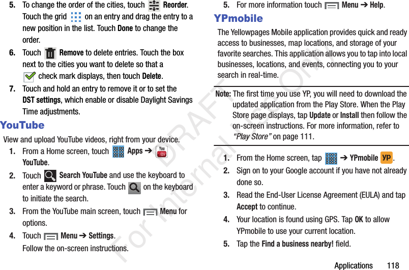 Applications 1185. To change the order of the cities, touch Reorder. Touch the grid on an entry and drag the entry to a new position in the list. Touch Done to change the order.6. Touch Remove to delete entries. Touch the box next to the cities you want to delete so that a check mark displays, then touch Delete.7. Touch and hold an entry to remove it or to set the DST settings, which enable or disable Daylight Savings Time adjustments.YouTubeView and upload YouTube videos, right from your device.1. From a Home screen, touch Apps ➔ YouTube.2. Touch Search YouTube and use the keyboard to enter a keyword or phrase. Touch on the keyboard to initiate the search.3. From the YouTube main screen, touch Menu for options.4. Touch Menu ➔ Settings.Follow the on-screen instructions.5. For more information touch Menu ➔ Help.YPmobileThe Yellowpages Mobile application provides quick and ready access to businesses, map locations, and storage of your favorite searches. This application allows you to tap into local businesses, locations, and events, connecting you to your search in real-time.Note: The first time you use YP, you will need to download the updated application from the Play Store. When the Play Store page displays, tap Update or Install then follow the on-screen instructions. For more information, refer to “Play Store” on page 111.1. From the Home screen, tap ➔ YPmobile . 2. Sign on to your Google account if you have not already done so. 3. Read the End-User License Agreement (EULA) and tap Accept to continue.4. Your location is found using GPS. Tap OK to allow YPmobile to use your current location.5. Tap the Find a business nearby! field. DRAFT For Internal Use Only
