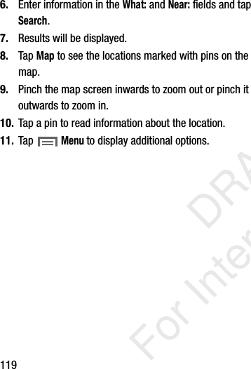 1196. Enter information in the What: and Near: fields and tap Search. 7. Results will be displayed.8. Tap Map to see the locations marked with pins on the map. 9. Pinch the map screen inwards to zoom out or pinch it outwards to zoom in.10. Tap a pin to read information about the location.11. Tap Menu to display additional options. DRAFT For Internal Use Only