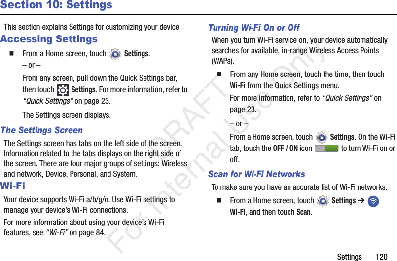 Settings 120Section 10: SettingsThis section explains Settings for customizing your device.Accessing Settings From a Home screen, touch Settings.– or –From any screen, pull down the Quick Settings bar, then touch Settings. For more information, refer to “Quick Settings” on page 23.The Settings screen displays.The Settings ScreenThe Settings screen has tabs on the left side of the screen. Information related to the tabs displays on the right side of the screen. There are four major groups of settings: Wireless and network, Device, Personal, and System.Wi-FiYour device supports Wi-Fi a/b/g/n. Use Wi-Fi settings to manage your device’s Wi-Fi connections.For more information about using your device’s Wi-Fi features, see “Wi-Fi” on page 84.Turning Wi-Fi On or OffWhen you turn Wi-Fi service on, your device automatically searches for available, in-range Wireless Access Points (WAPs). From any Home screen, touch the time, then touch Wi-Fi from the Quick Settings menu.For more information, refer to “Quick Settings” on page 23.– or –From a Home screen, touch Settings. On the Wi-Fi tab, touch the OFF / ON icon to turn Wi-Fi on or off.Scan for Wi-Fi NetworksTo make sure you have an accurate list of Wi-Fi networks. From a Home screen, touch Settings ➔ Wi-Fi, and then touch Scan. DRAFT For Internal Use Only