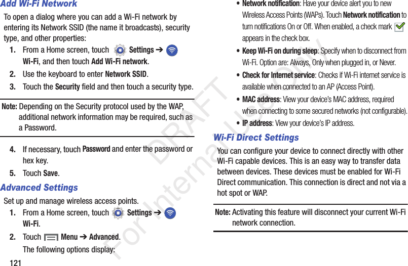 121Add Wi-Fi NetworkTo open a dialog where you can add a Wi-Fi network by entering its Network SSID (the name it broadcasts), security type, and other properties:1. From a Home screen, touch Settings ➔ Wi-Fi, and then touch Add Wi-Fi network.2. Use the keyboard to enter Network SSID.3. Touch the Security field and then touch a security type.Note: Depending on the Security protocol used by the WAP, additional network information may be required, such as a Password.4. If necessary, touch Password and enter the password or hex key.5. Touch Save.Advanced SettingsSet up and manage wireless access points.1. From a Home screen, touch Settings ➔ Wi-Fi.2. Touch Menu ➔ Advanced.The following options display:• Network notification: Have your device alert you to new Wireless Access Points (WAPs). Touch Network notification to turn notifications On or Off. When enabled, a check mark appears in the check box.• Keep Wi-Fi on during sleep: Specify when to disconnect from Wi-Fi. Option are: Always, Only when plugged in, or Never.• Check for Internet service: Checks if Wi-Fi internet service is available when connected to an AP (Access Point).•MAC address: View your device’s MAC address, required when connecting to some secured networks (not configurable).•IP address: View your device’s IP address.Wi-Fi Direct SettingsYou can configure your device to connect directly with other Wi-Fi capable devices. This is an easy way to transfer data between devices. These devices must be enabled for Wi-Fi Direct communication. This connection is direct and not via a hot spot or WAP.Note: Activating this feature will disconnect your current Wi-Fi network connection. DRAFT For Internal Use Only