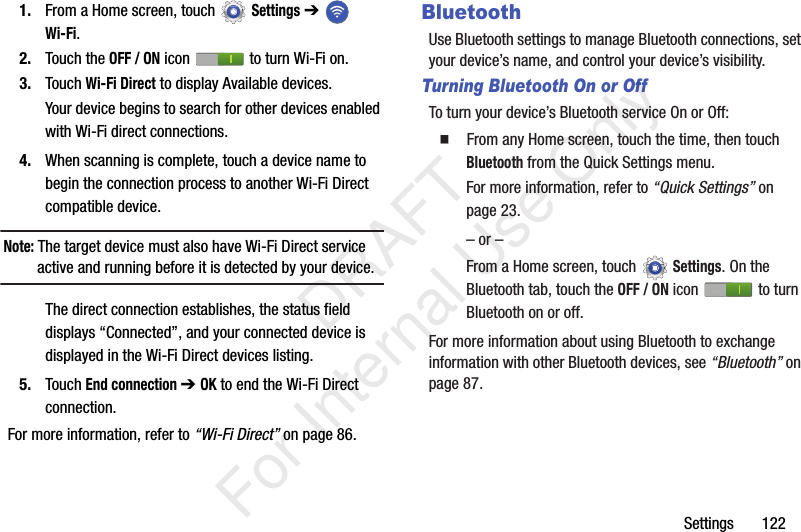Settings 1221. From a Home screen, touch Settings ➔ Wi-Fi.2. Touch the OFF / ON icon to turn Wi-Fi on.3. Touch Wi-Fi Direct to display Available devices.Your device begins to search for other devices enabled with Wi-Fi direct connections.4. When scanning is complete, touch a device name to begin the connection process to another Wi-Fi Direct compatible device.Note: The target device must also have Wi-Fi Direct service active and running before it is detected by your device.The direct connection establishes, the status field displays “Connected”, and your connected device is displayed in the Wi-Fi Direct devices listing.5. Touch End connection ➔ OK to end the Wi-Fi Direct connection.For more information, refer to “Wi-Fi Direct” on page 86.BluetoothUse Bluetooth settings to manage Bluetooth connections, set your device’s name, and control your device’s visibility.Turning Bluetooth On or OffTo turn your device’s Bluetooth service On or Off: From any Home screen, touch the time, then touch Bluetooth from the Quick Settings menu.For more information, refer to “Quick Settings” on page 23.– or –From a Home screen, touchSettings. On the Bluetooth tab, touch the OFF / ON icon to turn Bluetooth on or off.For more information about using Bluetooth to exchange information with other Bluetooth devices, see “Bluetooth” on page 87. DRAFT For Internal Use Only