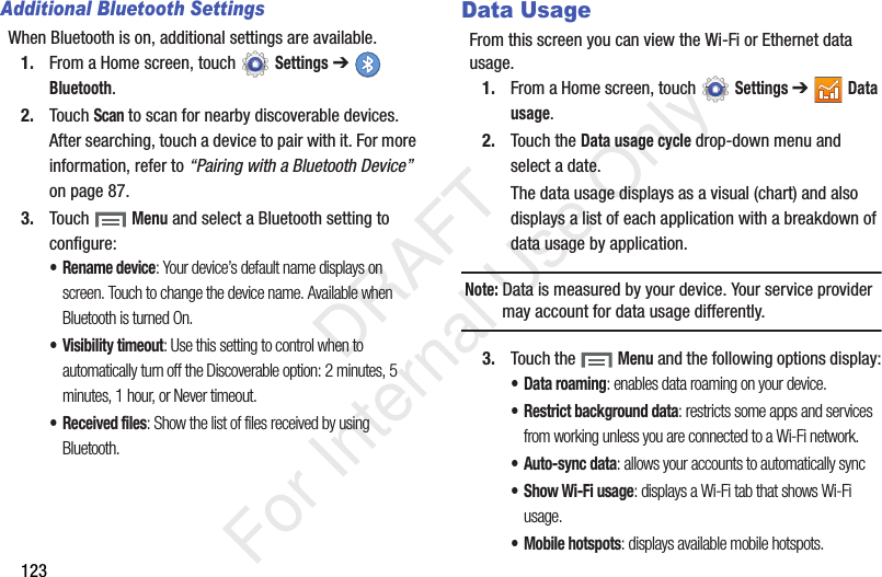 123Additional Bluetooth SettingsWhen Bluetooth is on, additional settings are available.1. From a Home screen, touch Settings ➔ Bluetooth.2. Touch Scan to scan for nearby discoverable devices. After searching, touch a device to pair with it. For more information, refer to “Pairing with a Bluetooth Device” on page 87.3. Touch Menu and select a Bluetooth setting to configure:• Rename device: Your device’s default name displays on screen. Touch to change the device name. Available when Bluetooth is turned On.• Visibility timeout: Use this setting to control when to automatically turn off the Discoverable option: 2 minutes, 5 minutes, 1 hour, or Never timeout.• Received files: Show the list of files received by using Bluetooth.Data UsageFrom this screen you can view the Wi-Fi or Ethernet data usage.1. From a Home screen, touch Settings ➔ Data usage.2. Touch the Data usage cycle drop-down menu and select a date.The data usage displays as a visual (chart) and also displays a list of each application with a breakdown of data usage by application.Note: Data is measured by your device. Your service provider may account for data usage differently.3. Touch the Menu and the following options display:• Data roaming: enables data roaming on your device.• Restrict background data: restricts some apps and services from working unless you are connected to a Wi-Fi network.• Auto-sync data: allows your accounts to automatically sync•Show Wi-Fi usage: displays a Wi-Fi tab that shows Wi-Fi usage.• Mobile hotspots: displays available mobile hotspots. DRAFT For Internal Use Only