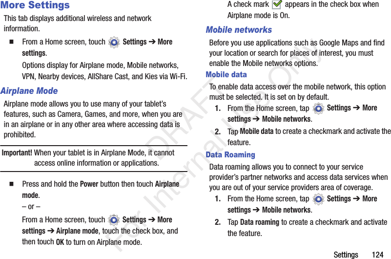 Settings 124More SettingsThis tab displays additional wireless and network information. From a Home screen, touch Settings ➔ More settings.Options display for Airplane mode, Mobile networks, VPN, Nearby devices, AllShare Cast, and Kies via Wi-Fi.Airplane ModeAirplane mode allows you to use many of your tablet’s features, such as Camera, Games, and more, when you are in an airplane or in any other area where accessing data is prohibited.Important! When your tablet is in Airplane Mode, it cannot access online information or applications. Press and hold the Power button then touch Airplane mode.– or –From a Home screen, touch Settings ➔ More settings ➔ Airplane mode, touch the check box, and then touch OK to turn on Airplane mode.A check mark appears in the check box when Airplane mode is On.Mobile networksBefore you use applications such as Google Maps and find your location or search for places of interest, you must enable the Mobile networks options.Mobile dataTo enable data access over the mobile network, this option must be selected. It is set on by default.1. From the Home screen, tap Settings ➔ More settings ➔ Mobile networks.2. Tap Mobile data to create a checkmark and activate the feature.Data RoamingData roaming allows you to connect to your service provider’s partner networks and access data services when you are out of your service providers area of coverage.1. From the Home screen, tap Settings ➔ More settings ➔ Mobile networks.2. Tap Data roaming to create a checkmark and activate the feature. DRAFT For Internal Use Only