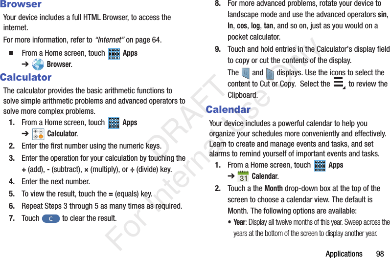 Applications 98BrowserYour device includes a full HTML Browser, to access the internet.For more information, refer to “Internet” on page 64. From a Home screen, touch Apps ➔Browser.CalculatorThe calculator provides the basic arithmetic functions to solve simple arithmetic problems and advanced operators to solve more complex problems.1. From a Home screen, touch Apps ➔Calculator.2. Enter the first number using the numeric keys.3. Enter the operation for your calculation by touching the +(add), - (subtract), × (multiply), or ÷ (divide) key.4. Enter the next number.5. To view the result, touch the = (equals) key.6. Repeat Steps 3 through 5 as many times as required.7. Touch to clear the result.8. For more advanced problems, rotate your device to landscape mode and use the advanced operators sin, ln, cos, log, tan, and so on, just as you would on a pocket calculator.9. Touch and hold entries in the Calculator's display field to copy or cut the contents of the display.The and displays. Use the icons to select the content to Cut or Copy. Select the to review the Clipboard. CalendarYour device includes a powerful calendar to help you organize your schedules more conveniently and effectively. Learn to create and manage events and tasks, and set alarms to remind yourself of important events and tasks.1. From a Home screen, touch Apps ➔Calendar.2. Touch a the Month drop-down box at the top of the screen to choose a calendar view. The default is Month. The following options are available:•Year: Display all twelve months of this year. Sweep across the years at the bottom of the screen to display another year. DRAFT For Internal Use Only