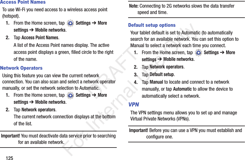 125Access Point NamesTo use Wi-Fi you need access to a wireless access point (hotspot).1. From the Home screen, tap Settings ➔ More settings ➔ Mobile networks.2. Tap Access Point Names.A list of the Access Point names display. The active access point displays a green, filled circle to the right of the name.Network OperatorsUsing this feature you can view the current network connection. You can also scan and select a network operator manually, or set the network selection to Automatic.1. From the Home screen, tap Settings ➔ More settings ➔ Mobile networks.2. Tap Network operators.The current network connection displays at the bottom of the list.Important! You must deactivate data service prior to searching for an available network.Note: Connecting to 2G networks slows the data transfer speed and time.Default setup optionsYour tablet default is set to Automatic (to automatically search for an available network. You can set this option to Manual to select a network each time you connect.1. From the Home screen, tap Settings ➔ More settings ➔ Mobile networks.2. Tap Network operators.3. Tap Default setup.4. Tap Manual to locate and connect to a network manually, or tap Automatic to allow the device to automatically select a network.VPNThe VPN settings menu allows you to set up and manage Virtual Private Networks (VPNs).Important! Before you can use a VPN you must establish and configure one. DRAFT For Internal Use Only