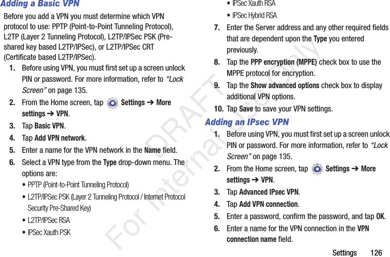Settings 126Adding a Basic VPNBefore you add a VPN you must determine which VPN protocol to use: PPTP (Point-to-Point Tunneling Protocol), L2TP (Layer 2 Tunneling Protocol), L2TP/IPSec PSK (Pre-shared key based L2TP/IPSec), or L2TP/IPSec CRT (Certificate based L2TP/IPSec).1. Before using VPN, you must first set up a screen unlock PIN or password. For more information, refer to “Lock Screen” on page 135.2. From the Home screen, tap Settings ➔ More settings ➔ VPN.3. Tap Basic VPN.4. Tap Add VPN network.5. Enter a name for the VPN network in the Name field.6. Select a VPN type from the Type drop-down menu. The options are:•PPTP (Point-to-Point Tunneling Protocol)•L2TP/IPSec PSK (Layer 2 Tunneling Protocol / Internet Protocol Security Pre-Shared Key)•L2TP/IPSec RSA•IPSec Xauth PSK•IPSec Xauth RSA•IPSec Hybrid RSA7. Enter the Server address and any other required fields that are dependent upon the Type you entered previously.8. Tap the PPP encryption (MPPE) check box to use the MPPE protocol for encryption.9. Tap the Show advanced options check box to display additional VPN options.10. Tap Save to save your VPN settings.Adding an IPsec VPN1. Before using VPN, you must first set up a screen unlock PIN or password. For more information, refer to “Lock Screen” on page 135.2. From the Home screen, tap Settings ➔ More settings ➔ VPN.3. Tap Advanced IPsec VPN.4. Tap Add VPN connection.5. Enter a password, confirm the password, and tap OK.6. Enter a name for the VPN connection in the VPN connection name field. DRAFT For Internal Use Only
