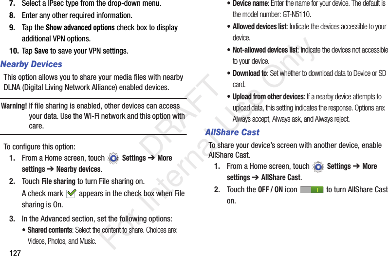 1277. Select a IPsec type from the drop-down menu.8. Enter any other required information.9. Tap the Show advanced options check box to display additional VPN options.10. Tap Save to save your VPN settings.Nearby DevicesThis option allows you to share your media files with nearby DLNA (Digital Living Network Alliance) enabled devices.Warning! If file sharing is enabled, other devices can access your data. Use the Wi-Fi network and this option with care.To configure this option:1. From a Home screen, touch Settings ➔ More settings ➔ Nearby devices.2. Touch File sharing to turn File sharing on.A check mark appears in the check box when File sharing is On.3. In the Advanced section, set the following options:• Shared contents: Select the content to share. Choices are: Videos, Photos, and Music.• Device name: Enter the name for your device. The default is the model number: GT-N5110.• Allowed devices list: Indicate the devices accessible to your device.• Not-allowed devices list: Indicate the devices not accessible to your device.•Download to: Set whether to download data to Device or SD card.• Upload from other devices: If a nearby device attempts to upload data, this setting indicates the response. Options are: Always accept, Always ask, and Always reject.AllShare CastTo share your device’s screen with another device, enable AllShare Cast.1. From a Home screen, touch Settings ➔ More settings ➔ AllShare Cast.2. Touch the OFF / ON icon to turn AllShare Cast on. DRAFT For Internal Use Only