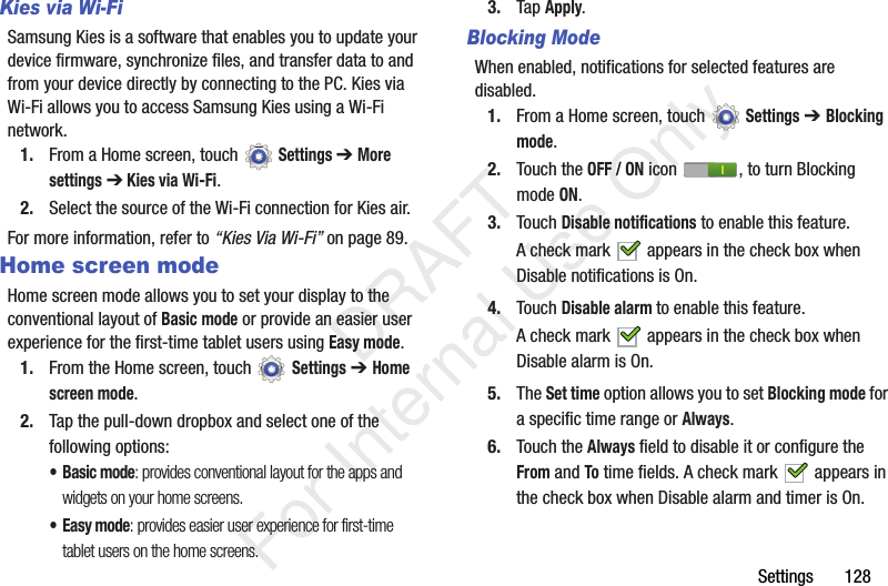 Settings 128Kies via Wi-FiSamsung Kies is a software that enables you to update your device firmware, synchronize files, and transfer data to and from your device directly by connecting to the PC. Kies via Wi-Fi allows you to access Samsung Kies using a Wi-Fi network.1. From a Home screen, touch Settings ➔ More settings ➔ Kies via Wi-Fi.2. Select the source of the Wi-Fi connection for Kies air.For more information, refer to “Kies Via Wi-Fi” on page 89.Home screen modeHome screen mode allows you to set your display to the conventional layout of Basic mode or provide an easier user experience for the first-time tablet users using Easy mode.1. From the Home screen, touch Settings ➔ Home screen mode.2. Tap the pull-down dropbox and select one of the following options:•Basic mode: provides conventional layout for the apps and widgets on your home screens.• Easy mode: provides easier user experience for first-time tablet users on the home screens.3. Tap Apply.Blocking ModeWhen enabled, notifications for selected features are disabled.1. From a Home screen, touch Settings ➔ Blocking mode.2. Touch the OFF / ON icon , to turn Blocking mode ON.3. Touch Disable notifications to enable this feature.A check mark appears in the check box when Disable notifications is On.4. Touch Disable alarm to enable this feature.A check mark appears in the check box when Disable alarm is On.5. The Set time option allows you to set Blocking mode for a specific time range or Always.6. Touch the Always field to disable it or configure the From and To time fields. A check mark appears in the check box when Disable alarm and timer is On. DRAFT For Internal Use Only