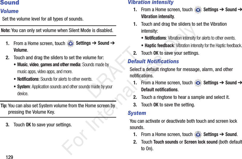 129SoundVolumeSet the volume level for all types of sounds.Note: You can only set volume when Silent Mode is disabled.1. From a Home screen, touch Settings ➔ Sound ➔ Volume.2. Touch and drag the sliders to set the volume for:•Music, video, games and other media: Sounds made by music apps, video apps, and more.• Notifications: Sounds for alerts to other events.• System: Application sounds and other sounds made by your device.Tip: You can also set System volume from the Home screen by pressing the Volume Key.3. Touch OK to save your settings.Vibration intensity1. From a Home screen, touch Settings ➔ Sound ➔ Vibration intensity.1. Touch and drag the sliders to set the Vibration intensity: • Notifications: Vibration intensity for alerts to other events.• Haptic feedback: Vibration intensity for the Haptic feedback.2. Touch OK to save your settings.Default NotificationsSelect a default ringtone for message, alarm, and other notifications.1. From a Home screen, touch Settings ➔ Sound ➔ Default notifications.2. Touch a ringtone to hear a sample and select it.3. Touch OK to save the setting.SystemYou can activate or deactivate both touch and screen lock sounds.1. From a Home screen, touch Settings ➔ Sound.2. Touch Touch sounds or Screen lock sound (both default to On). DRAFT For Internal Use Only