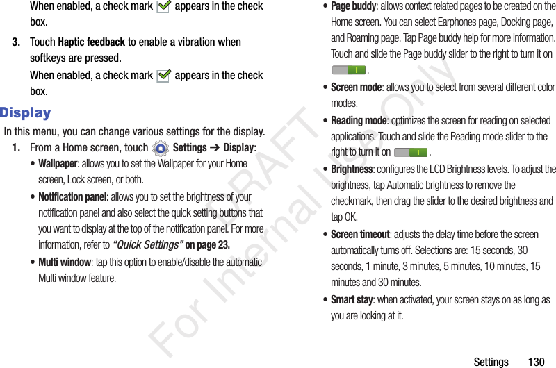Settings 130When enabled, a check mark appears in the check box.3. Touch Haptic feedback to enable a vibration when softkeys are pressed.When enabled, a check mark appears in the check box.DisplayIn this menu, you can change various settings for the display.1. From a Home screen, touch Settings ➔ Display:• Wallpaper: allows you to set the Wallpaper for your Home screen, Lock screen, or both.• Notification panel: allows you to set the brightness of your notification panel and also select the quick setting buttons that you want to display at the top of the notification panel. For more information, refer to “Quick Settings” on page 23.•Multi window: tap this option to enable/disable the automatic Multi window feature.• Page buddy: allows context related pages to be created on the Home screen. You can select Earphones page, Docking page, and Roaming page. Tap Page buddy help for more information. Touch and slide the Page buddy slider to the right to turn it on .• Screen mode: allows you to select from several different color modes.• Reading mode: optimizes the screen for reading on selected applications. Touch and slide the Reading mode slider to the right to turn it on .•Brightness: configures the LCD Brightness levels. To adjust the brightness, tap Automatic brightness to remove the checkmark, then drag the slider to the desired brightness and tap OK.• Screen timeout: adjusts the delay time before the screen automatically turns off. Selections are: 15 seconds, 30 seconds, 1 minute, 3 minutes, 5 minutes, 10 minutes, 15 minutes and 30 minutes.•Smart stay: when activated, your screen stays on as long as you are looking at it. DRAFT For Internal Use Only