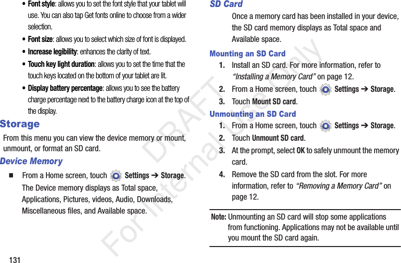 131• Font style: allows you to set the font style that your tablet will use. You can also tap Get fonts online to choose from a wider selection.•Font size: allows you to select which size of font is displayed.• Increase legibility: enhances the clarity of text.• Touch key light duration: allows you to set the time that the touch keys located on the bottom of your tablet are lit.• Display battery percentage: allows you to see the battery charge percentage next to the battery charge icon at the top of the display.StorageFrom this menu you can view the device memory or mount, unmount, or format an SD card.Device Memory From a Home screen, touch Settings ➔ Storage.The Device memory displays as Total space, Applications, Pictures, videos, Audio, Downloads, Miscellaneous files, and Available space.SD CardOnce a memory card has been installed in your device, the SD card memory displays as Total space and Available space.Mounting an SD Card1. Install an SD card. For more information, refer to “Installing a Memory Card” on page 12.2. From a Home screen, touch Settings ➔ Storage.3. Touch Mount SD card.Unmounting an SD Card1. From a Home screen, touch Settings ➔ Storage.2. Touch Unmount SD card.3. At the prompt, select OK to safely unmount the memory card.4. Remove the SD card from the slot. For more information, refer to “Removing a Memory Card” on page 12.Note: Unmounting an SD card will stop some applications from functioning. Applications may not be available until you mount the SD card again. DRAFT For Internal Use Only
