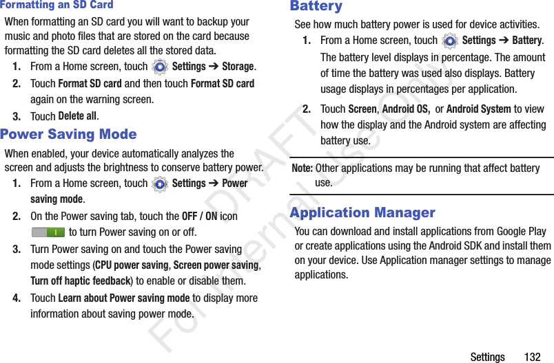 Settings 132Formatting an SD CardWhen formatting an SD card you will want to backup your music and photo files that are stored on the card because formatting the SD card deletes all the stored data.1. From a Home screen, touch Settings ➔ Storage.2. Touch Format SD card and then touch Format SD card again on the warning screen.3. Touch Delete all.Power Saving ModeWhen enabled, your device automatically analyzes the screen and adjusts the brightness to conserve battery power.1. From a Home screen, touch Settings ➔ Power saving mode.2. On the Power saving tab, touch the OFF / ON icon to turn Power saving on or off.3. Turn Power saving on and touch the Power saving mode settings (CPU power saving, Screen power saving, Turn off haptic feedback) to enable or disable them.4. Touch Learn about Power saving mode to display more information about saving power mode.BatterySee how much battery power is used for device activities.1. From a Home screen, touch Settings ➔ Battery.The battery level displays in percentage. The amount of time the battery was used also displays. Battery usage displays in percentages per application.2. Touch Screen, Android OS, or Android System to view how the display and the Android system are affecting battery use.Note: Other applications may be running that affect battery use.Application ManagerYou can download and install applications from Google Play or create applications using the Android SDK and install them on your device. Use Application manager settings to manage applications. DRAFT For Internal Use Only