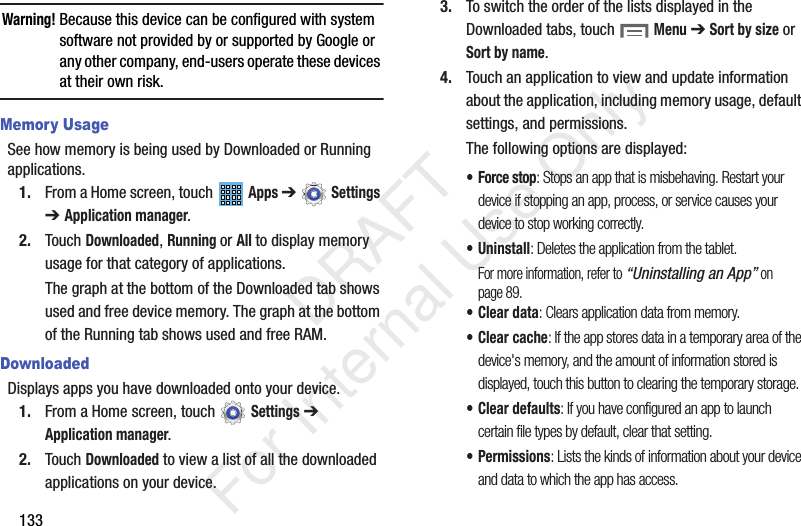 133Warning! Because this device can be configured with system software not provided by or supported by Google or any other company, end-users operate these devices at their own risk.Memory UsageSee how memory is being used by Downloaded or Running applications.1. From a Home screen, touch Apps ➔ Settings ➔ Application manager.2. Touch Downloaded, Running or All to display memory usage for that category of applications.The graph at the bottom of the Downloaded tab shows used and free device memory. The graph at the bottom of the Running tab shows used and free RAM.DownloadedDisplays apps you have downloaded onto your device.1. From a Home screen, touch Settings ➔ Application manager.2. Touch Downloaded to view a list of all the downloaded applications on your device.3. To switch the order of the lists displayed in the Downloaded tabs, touch Menu ➔ Sort by size or Sort by name.4. Touch an application to view and update information about the application, including memory usage, default settings, and permissions.The following options are displayed:• Force stop: Stops an app that is misbehaving. Restart your device if stopping an app, process, or service causes your device to stop working correctly.• Uninstall: Deletes the application from the tablet.For more information, refer to “Uninstalling an App” on page 89.• Clear data: Clears application data from memory.• Clear cache: If the app stores data in a temporary area of the device's memory, and the amount of information stored is displayed, touch this button to clearing the temporary storage.• Clear defaults: If you have configured an app to launch certain file types by default, clear that setting.•Permissions: Lists the kinds of information about your device and data to which the app has access. DRAFT For Internal Use Only