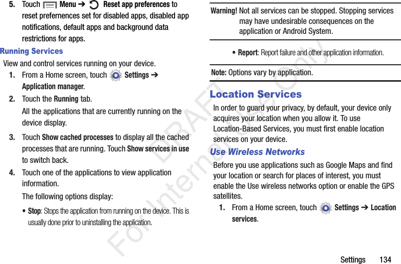 Settings 1345. Touch Menu ➔ Reset app preferences to reset prefernences set for disabled apps, disabled app notifications, default apps and background data restrictions for apps.Running ServicesView and control services running on your device.1. From a Home screen, touch Settings ➔ Application manager.2. Touch the Running tab.All the applications that are currently running on the device display.3. Touch Show cached processes to display all the cached processes that are running. Touch Show services in use to switch back.4. Touch one of the applications to view application information.The following options display:•Stop: Stops the application from running on the device. This is usually done prior to uninstalling the application.Warning! Not all services can be stopped. Stopping services may have undesirable consequences on the application or Android System.•Report: Report failure and other application information.Note: Options vary by application.Location ServicesIn order to guard your privacy, by default, your device only acquires your location when you allow it. To use Location-Based Services, you must first enable location services on your device.Use Wireless NetworksBefore you use applications such as Google Maps and find your location or search for places of interest, you must enable the Use wireless networks option or enable the GPS satellites.1. From a Home screen, touch Settings ➔ Location services. DRAFT For Internal Use Only