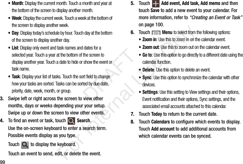 99•Month: Display the current month. Touch a month and year at the bottom of the screen to display another month.• Week: Display the current week. Touch a week at the bottom of the screen to display another week.•Day: Display today’s schedule by hour. Touch day at the bottom of the screen to display another day.•List: Display only event and task names and dates for a selected year. Touch a year at the bottom of the screen to display another year. Touch a date to hide or show the event or task name.•Task: Display your list of tasks. Touch the sort field to change how your tasks are sorted. Tasks can be sorted by due date, priority, date, week, month, or group.3. Swipe left or right across the screen to view other months, days or weeks depending your your setup. Swipe up or down the screen to view other events.4. To find an event or task, touch Search.Use the on-screen keyboard to enter a search term. Possible events display as you type.Touch to display the keyboard.Touch an event to send, edit, or delete the event.5. Touch Add event, Add task, Add memo and then touch Save to add a new event to your calendar. For more information, refer to “Creating an Event or Task” on page 100.6. Touch Menu to select from the following options:•Zoom in: Use this to zoom in on the calendar event.• Zoom out: Use this to zoom out on the calendar event.•Go to: Use this option to go directly to a different date using the calendar function.• Delete: Use this option to delete an event.•Sync: Use this option to synchronize the calendar with other devices.• Settings: Use this setting to View settings and their options, Event notification and their options, Sync settings, and the associated email accounts attached to this calendar.7. Touch Today to return to the current date.8. Touch Calendars to configure which events to display. Touch Add account to add additional accounts from which calendar events can be synced. DRAFT For Internal Use Only