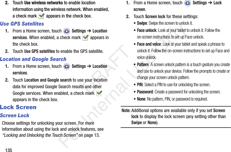 1352. Touch Use wireless networks to enable location information using the wireless network. When enabled, a check mark appears in the check box. Use GPS Satellites1. From a Home screen, touch Settings ➔ Location services. When enabled, a check mark appears in the check box. 2. Touch Use GPS satellites to enable the GPS satellite.Location and Google Search1. From a Home screen, touch Settings ➔ Location services.2. Touch Location and Google search to use your location data for improved Google Search results and other Google services. When enabled, a check mark appears in the check box. Lock ScreenScreen LockChoose settings for unlocking your screen. For more information about using the lock and unlock features, see “Locking and Unlocking the Touch Screen” on page 13.1. From a Home screen, touch Settings ➔ Lock screen.2. Touch Screen lock for these settings:•Swipe: Swipe the screen to unlock it.• Face unlock: Look at your tablet to unlock it. Follow the on-screen instructions to set up Face unlock.• Face and voice: Look at your tablet and speak a phrase to unlock it. Follow the on-screen instructions to set up Face and voice unlock.•Pattern: A screen unlock pattern is a touch gesture you create and use to unlock your device. Follow the prompts to create or change your screen unlock pattern.•PIN: Select a PIN to use for unlocking the screen.• Password: Create a password for unlocking the screen.•None: No pattern, PIN, or password is required.Note: Additional options are available only if you set Screen lock to display the lock screen (any setting other than Swipe or None). DRAFT For Internal Use Only