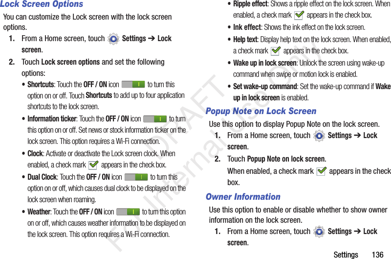 Settings 136Lock Screen OptionsYou can customize the Lock screen with the lock screen options.1. From a Home screen, touch Settings ➔ Lock screen.2. Touch Lock screen options and set the following options:•Shortcuts: Touch the OFF / ON icon to turn this option on or off. Touch Shortcuts to add up to four application shortcuts to the lock screen.• Information ticker: Touch the OFF / ON icon to turn this option on or off. Set news or stock information ticker on the lock screen. This option requires a Wi-Fi connection.•Clock: Activate or deactivate the Lock screen clock. When enabled, a check mark appears in the check box.•Dual Clock: Touch the OFF / ON icon to turn this option on or off, which causes dual clock to be displayed on the lock screen when roaming.• Weather: Touch the OFF / ON icon to turn this option on or off, which causes weather information to be displayed on the lock screen. This option requires a Wi-Fi connection.• Ripple effect: Shows a ripple effect on the lock screen. When enabled, a check mark appears in the check box.• Ink effect: Shows the ink effect on the lock screen. • Help text: Display help text on the lock screen. When enabled, a check mark appears in the check box.• Wake up in lock screen: Unlock the screen using wake-up command when swipe or motion lock is enabled.• Set wake-up command: Set the wake-up command if Wake up in lock screen is enabled.Popup Note on Lock ScreenUse this option to display Popup Note on the lock screen.1. From a Home screen, touch Settings ➔ Lock screen.2. Touch Popup Note on lock screen.When enabled, a check mark appears in the check box.Owner InformationUse this option to enable or disable whether to show owner information on the lock screen.1. From a Home screen, touch Settings ➔ Lock screen. DRAFT For Internal Use Only