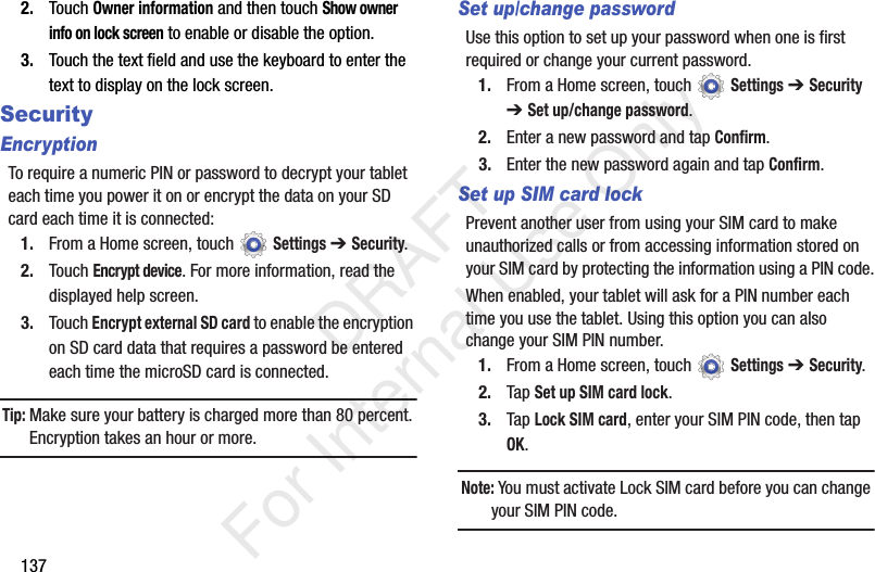 1372. Touch Owner information and then touch Show owner info on lock screen to enable or disable the option.3. Touch the text field and use the keyboard to enter the text to display on the lock screen.SecurityEncryptionTo require a numeric PIN or password to decrypt your tablet each time you power it on or encrypt the data on your SD card each time it is connected:1. From a Home screen, touch Settings ➔ Security.2. Touch Encrypt device. For more information, read the displayed help screen.3. Touch Encrypt external SD card to enable the encryption on SD card data that requires a password be entered each time the microSD card is connected.Tip: Make sure your battery is charged more than 80 percent. Encryption takes an hour or more.Set up/change passwordUse this option to set up your password when one is first required or change your current password. 1. From a Home screen, touch Settings ➔ Security ➔ Set up/change password.2. Enter a new password and tap Confirm.3. Enter the new password again and tap Confirm.Set up SIM card lockPrevent another user from using your SIM card to make unauthorized calls or from accessing information stored on your SIM card by protecting the information using a PIN code.When enabled, your tablet will ask for a PIN number each time you use the tablet. Using this option you can also change your SIM PIN number.1. From a Home screen, touch Settings ➔ Security.2. Tap Set up SIM card lock.3. Tap Lock SIM card, enter your SIM PIN code, then tap OK.Note: You must activate Lock SIM card before you can change your SIM PIN code. DRAFT For Internal Use Only