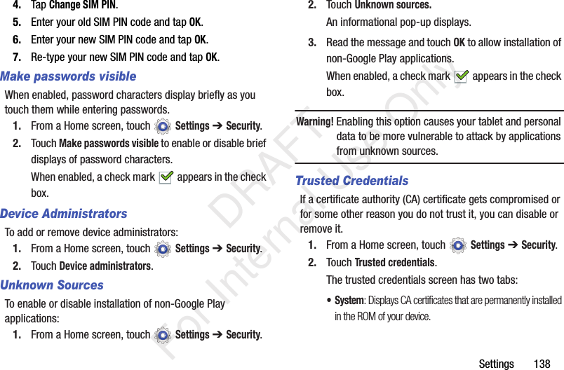 Settings 1384. Tap Change SIM PIN.5. Enter your old SIM PIN code and tap OK.6. Enter your new SIM PIN code and tap OK.7. Re-type your new SIM PIN code and tap OK.Make passwords visibleWhen enabled, password characters display briefly as you touch them while entering passwords.1. From a Home screen, touch Settings ➔ Security.2. Touch Make passwords visible to enable or disable brief displays of password characters.When enabled, a check mark appears in the check box.Device AdministratorsTo add or remove device administrators:1. From a Home screen, touch Settings ➔ Security.2. Touch Device administrators.Unknown SourcesTo enable or disable installation of non-Google Play applications:1. From a Home screen, touch Settings ➔ Security.2. Touch Unknown sources.An informational pop-up displays.3. Read the message and touch OK to allow installation of non-Google Play applications.When enabled, a check mark appears in the check box.Warning! Enabling this option causes your tablet and personal data to be more vulnerable to attack by applications from unknown sources.Trusted CredentialsIf a certificate authority (CA) certificate gets compromised or for some other reason you do not trust it, you can disable or remove it.1. From a Home screen, touch Settings ➔ Security.2. Touch Trusted credentials.The trusted credentials screen has two tabs:• System: Displays CA certificates that are permanently installed in the ROM of your device. DRAFT For Internal Use Only