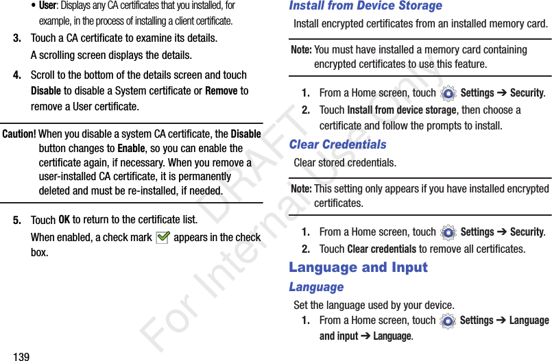 139•User: Displays any CA certificates that you installed, for example, in the process of installing a client certificate.3. Touch a CA certificate to examine its details.A scrolling screen displays the details.4. Scroll to the bottom of the details screen and touch Disable to disable a System certificate or Remove to remove a User certificate.Caution! When you disable a system CA certificate, the Disable button changes to Enable, so you can enable the certificate again, if necessary. When you remove a user-installed CA certificate, it is permanently deleted and must be re-installed, if needed.5. Touch OK to return to the certificate list.When enabled, a check mark appears in the check box.Install from Device StorageInstall encrypted certificates from an installed memory card.Note: You must have installed a memory card containing encrypted certificates to use this feature.1. From a Home screen, touch Settings ➔ Security.2. Touch Install from device storage, then choose a certificate and follow the prompts to install.Clear CredentialsClear stored credentials.Note: This setting only appears if you have installed encrypted certificates.1. From a Home screen, touch Settings ➔ Security.2. Touch Clear credentials to remove all certificates.Language and InputLanguageSet the language used by your device.1. From a Home screen, touch Settings ➔ Language and input ➔ Language. DRAFT For Internal Use Only
