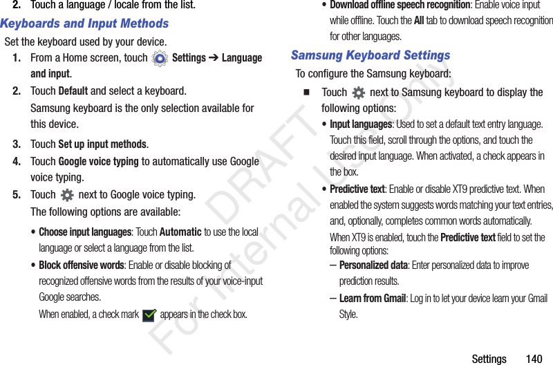 Settings 1402. Touch a language / locale from the list.Keyboards and Input MethodsSet the keyboard used by your device.1. From a Home screen, touch Settings ➔ Language and input.2. Touch Default and select a keyboard.Samsung keyboard is the only selection available for this device.3. Touch Set up input methods.4. Touch Google voice typing to automatically use Google voice typing.5. Touch next to Google voice typing.The following options are available:• Choose input languages: Touch Automatic to use the local language or select a language from the list.• Block offensive words: Enable or disable blocking of recognized offensive words from the results of your voice-input Google searches.When enabled, a check mark appears in the check box.• Download offline speech recognition: Enable voice input while offline. Touch the All tab to download speech recognition for other languages.Samsung Keyboard SettingsTo configure the Samsung keyboard: Touch next to Samsung keyboard to display the following options:• Input languages: Used to set a default text entry language. Touch this field, scroll through the options, and touch the desired input language. When activated, a check appears in the box.• Predictive text: Enable or disable XT9 predictive text. When enabled the system suggests words matching your text entries, and, optionally, completes common words automatically.When XT9 is enabled, touch the Predictive text field to set the following options:–Personalized data: Enter personalized data to improve prediction results.–Learn from Gmail: Log in to let your device learn your Gmail Style. DRAFT For Internal Use Only