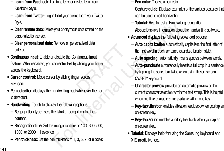 141–Learn from Facebook: Log in to let your device learn your Facebook Style.–Learn from Twitter: Log in to let your device learn your Twitter Style.–Clear remote data: Delete your anonymous data stored on the personalization server.–Clear personalized data: Remove all personalized data entered.• Continuous input: Enable or disable the Continuous input feature. When enabled, you can enter text by sliding your finger across the keyboard.• Cursor control: Move cursor by sliding finger across keyboard.• Pen detection displays the handwriting pad whenever the pen is detected.• Handwriting: Touch to display the following options:–Regognition type: sets the istroke recognition for the content. –Recognition time: Set the recognition time to 100, 300, 500, 1000, or 2000 milliseconds.–Pen thickness: Set the pen thickness to 1, 3, 5, 7, or 9 pixels.–Pen color: Choose a pen color.–Gesture guide: Displays examples of the various gestures that can be used to edit handwriting.–Tutorial: Help for using Handwriting recognition.–About: Displays information about the handwriting software.• Advanced displays the following advanced options:–Auto capitalization automatically capitalizes the first letter of the first word in each sentence (standard English style). –Auto spacing: automatically inserts spaces between words.–Auto-punctuate automatically inserts a full stop in a sentence by tapping the space bar twice when using the on-screen QWERTY keyboard. –Character preview provides an automatic preview of the current character selection within the text string. This is helpful when multiple characters are available within one key.–Key-tap vibration enables vibration feedback when you tap an on-screen key.–Key-tap sound enables auditory feedback when you tap an on-screen key.•Tutorial: Displays help for using the Samsung keyboard and XT9 predictive text. DRAFT For Internal Use Only