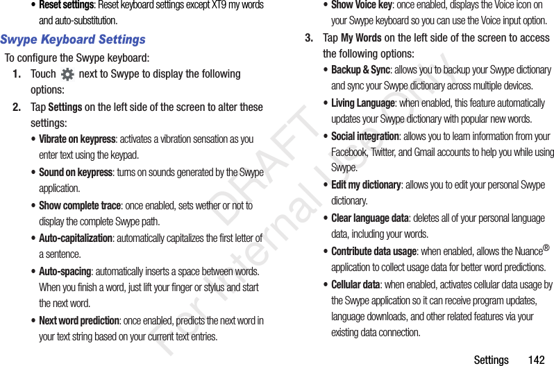 Settings 142• Reset settings: Reset keyboard settings except XT9 my words and auto-substitution.Swype Keyboard SettingsTo configure the Swype keyboard:1. Touch next to Swype to display the following options:2. Tap Settings on the left side of the screen to alter these settings:• Vibrate on keypress: activates a vibration sensation as you enter text using the keypad.• Sound on keypress: turns on sounds generated by the Swype application.• Show complete trace: once enabled, sets wether or not to display the complete Swype path.•Auto-capitalization: automatically capitalizes the first letter of a sentence.•Auto-spacing: automatically inserts a space between words. When you finish a word, just lift your finger or stylus and start the next word.• Next word prediction: once enabled, predicts the next word in your text string based on your current text entries.• Show Voice key: once enabled, displays the Voice icon on your Swype keyboard so you can use the Voice input option. 3. Tap My Words on the left side of the screen to access the following options:• Backup & Sync: allows you to backup your Swype dictionary and sync your Swype dictionary across multiple devices.• Living Language: when enabled, this feature automatically updates your Swype dictionary with popular new words.• Social integration: allows you to learn information from your Facebook, Twitter, and Gmail accounts to help you while using Swype.• Edit my dictionary: allows you to edit your personal Swype dictionary.• Clear language data: deletes all of your personal language data, including your words.• Contribute data usage: when enabled, allows the Nuance® application to collect usage data for better word predictions.• Cellular data: when enabled, activates cellular data usage by the Swype application so it can receive program updates, language downloads, and other related features via your existing data connection. DRAFT For Internal Use Only