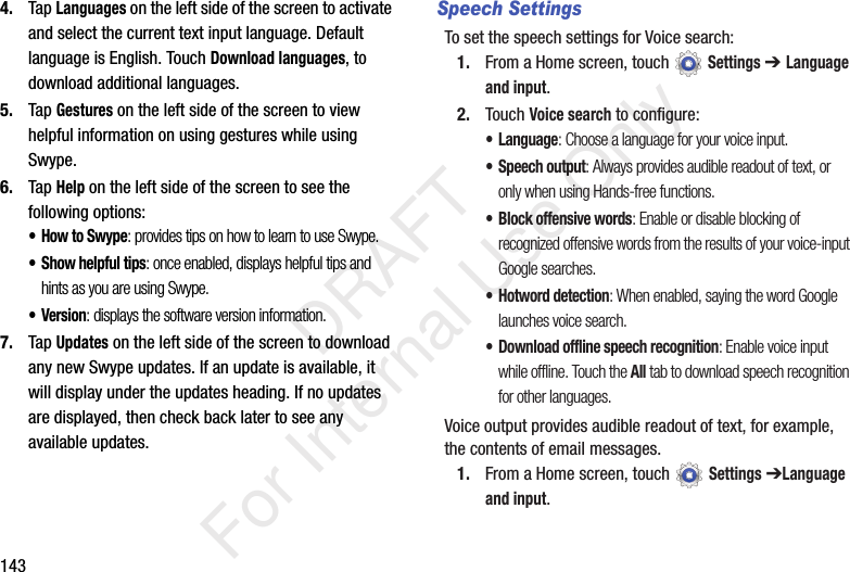 1434. Tap Languages on the left side of the screen to activate and select the current text input language. Default language is English. Touch Download languages, to download additional languages.5. Tap Gestures on the left side of the screen to view helpful information on using gestures while using Swype.6. Tap Help on the left side of the screen to see the following options:•How to Swype: provides tips on how to learn to use Swype.• Show helpful tips: once enabled, displays helpful tips and hints as you are using Swype.•Version: displays the software version information.7. Tap Updates on the left side of the screen to download any new Swype updates. If an update is available, it will display under the updates heading. If no updates are displayed, then check back later to see any available updates.Speech SettingsTo set the speech settings for Voice search:1. From a Home screen, touch Settings ➔ Language and input.2. Touch Voice search to configure:• Language: Choose a language for your voice input.• Speech output: Always provides audible readout of text, or only when using Hands-free functions.• Block offensive words: Enable or disable blocking of recognized offensive words from the results of your voice-input Google searches.• Hotword detection: When enabled, saying the word Google launches voice search.• Download offline speech recognition: Enable voice input while offline. Touch the All tab to download speech recognition for other languages.Voice output provides audible readout of text, for example, the contents of email messages.1. From a Home screen, touch Settings ➔Language and input. DRAFT For Internal Use Only
