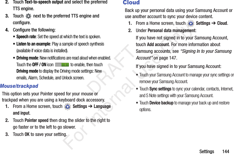Settings 1442. Touch Text-to-speech output and select the preferred TTS engine.3. Touch next to the preferred TTS engine and configure.4. Configure the following:• Speech rate: Set the speed at which the text is spoken.• Listen to an example: Play a sample of speech synthesis (available if voice data is installed).• Driving mode: New notifications are read aloud when enabled. Touch the OFF / ON icon to enable, then touch Driving mode to display the Driving mode settings: New emails, Alarm, Schedule, and Unlock screen.Mouse/trackpadThis option sets your Pointer speed for your mouse or trackpad when you are using a keyboard dock accessory.1. From a Home screen, touch Settings ➔ Language and input.2. Touch Pointer speed then drag the slider to the right to go faster or to the left to go slower.3. Touch OK to save your setting.CloudBack up your personal data using your Samsung Account or use another account to sync your device content.1. From a Home screen, touch Settings ➔ Cloud.2. Under Personal data management:If you have not signed in to your Samsung Account, touch Add account. For more information about Samsung accounts, see “Signing In to your Samsung Account” on page 147.If you have signed in to your Samsung Account:•Touch your Samsung Account to manage your sync settings or remove your Samsung Account.•Touch Sync settings to sync your calendar, contacts, Internet, and S Note settings with your Samsung Account.•Touch Device backup to manage your back up and restore options. DRAFT For Internal Use Only