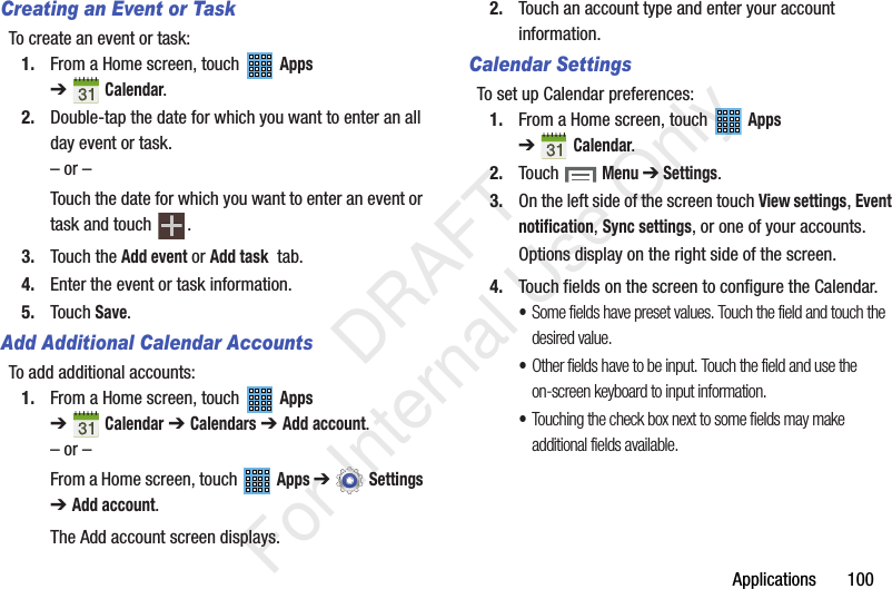 Applications 100Creating an Event or TaskTo create an event or task:1. From a Home screen, touch Apps ➔Calendar.2. Double-tap the date for which you want to enter an all day event or task.– or –Touch the date for which you want to enter an event or task and touch .3. Touch the Add event or Add task tab.4. Enter the event or task information.5. Touch Save.Add Additional Calendar AccountsTo add additional accounts:1. From a Home screen, touch Apps ➔Calendar ➔ Calendars ➔ Add account.– or –From a Home screen, touch Apps ➔ Settings ➔ Add account.The Add account screen displays.2. Touch an account type and enter your account information.Calendar SettingsTo set up Calendar preferences:1. From a Home screen, touch Apps ➔Calendar.2. Touch Menu ➔ Settings.3. On the left side of the screen touch View settings, Event notification, Sync settings, or one of your accounts.Options display on the right side of the screen.4. Touch fields on the screen to configure the Calendar.•Some fields have preset values. Touch the field and touch the desired value.•Other fields have to be input. Touch the field and use the on-screen keyboard to input information.•Touching the check box next to some fields may make additional fields available. DRAFT For Internal Use Only