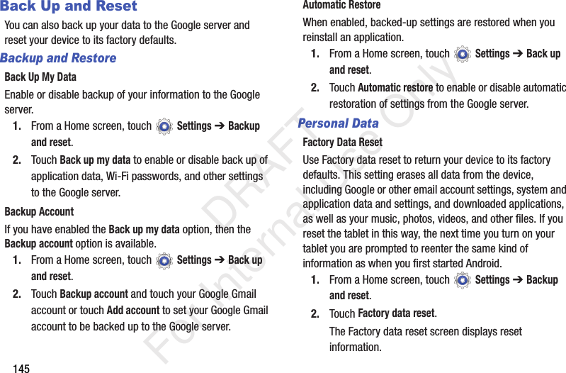 145Back Up and ResetYou can also back up your data to the Google server and reset your device to its factory defaults.Backup and RestoreBack Up My DataEnable or disable backup of your information to the Google server.1. From a Home screen, touch Settings ➔ Backup and reset.2. Touch Back up my data to enable or disable back up of application data, Wi-Fi passwords, and other settings to the Google server.Backup AccountIf you have enabled the Back up my data option, then the Backup account option is available.1. From a Home screen, touch Settings ➔ Back up and reset.2. Touch Backup account and touch your Google Gmail account or touch Add account to set your Google Gmail account to be backed up to the Google server.Automatic RestoreWhen enabled, backed-up settings are restored when you reinstall an application.1. From a Home screen, touch Settings ➔ Back up and reset.2. Touch Automatic restore to enable or disable automatic restoration of settings from the Google server.Personal DataFactory Data ResetUse Factory data reset to return your device to its factory defaults. This setting erases all data from the device, including Google or other email account settings, system and application data and settings, and downloaded applications, as well as your music, photos, videos, and other files. If you reset the tablet in this way, the next time you turn on your tablet you are prompted to reenter the same kind of information as when you first started Android.1. From a Home screen, touch Settings ➔ Backup and reset.2. Touch Factory data reset.The Factory data reset screen displays reset information. DRAFT For Internal Use Only