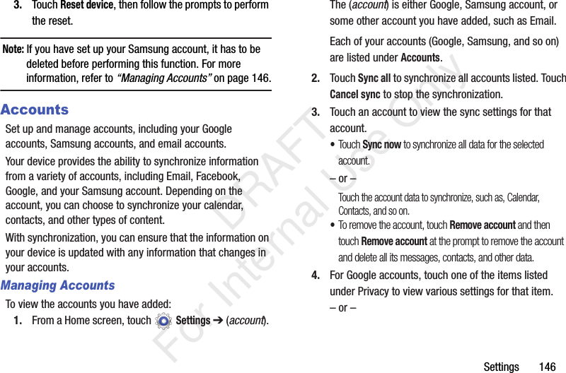 Settings 1463. Touch Reset device, then follow the prompts to perform the reset.Note: If you have set up your Samsung account, it has to be deleted before performing this function. For more information, refer to “Managing Accounts” on page 146.AccountsSet up and manage accounts, including your Google accounts, Samsung accounts, and email accounts.Your device provides the ability to synchronize information from a variety of accounts, including Email, Facebook, Google, and your Samsung account. Depending on the account, you can choose to synchronize your calendar, contacts, and other types of content.With synchronization, you can ensure that the information on your device is updated with any information that changes in your accounts.Managing AccountsTo view the accounts you have added:1. From a Home screen, touch Settings ➔ (account). The (account) is either Google, Samsung account, or some other account you have added, such as Email.Each of your accounts (Google, Samsung, and so on) are listed under Accounts.2. Touch Sync all to synchronize all accounts listed. Touch Cancel sync to stop the synchronization.3. Touch an account to view the sync settings for that account. •Touch Sync now to synchronize all data for the selected account.– or –Touch the account data to synchronize, such as, Calendar, Contacts, and so on.•To remove the account, touch Remove account and then touch Remove account at the prompt to remove the account and delete all its messages, contacts, and other data.4. For Google accounts, touch one of the items listed under Privacy to view various settings for that item.– or – DRAFT For Internal Use Only