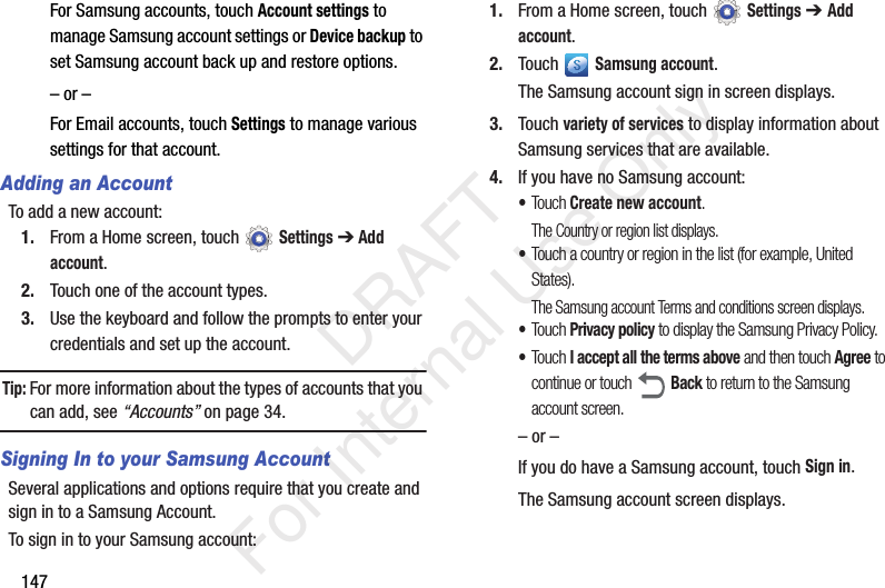147For Samsung accounts, touch Account settings to manage Samsung account settings or Device backup to set Samsung account back up and restore options.– or –For Email accounts, touch Settings to manage various settings for that account.Adding an AccountTo add a new account:1. From a Home screen, touch Settings ➔ Add account.2. Touch one of the account types.3. Use the keyboard and follow the prompts to enter your credentials and set up the account.Tip: For more information about the types of accounts that you can add, see “Accounts” on page 34.Signing In to your Samsung AccountSeveral applications and options require that you create and sign in to a Samsung Account.To sign in to your Samsung account:1. From a Home screen, touch Settings ➔ Add account.2. Touch Samsung account.The Samsung account sign in screen displays.3. Touch variety of services to display information about Samsung services that are available.4. If you have no Samsung account:•Touch Create new account.The Country or region list displays.•Touch a country or region in the list (for example, United States).The Samsung account Terms and conditions screen displays.•Touch Privacy policy to display the Samsung Privacy Policy.•Touch I accept all the terms above and then touch Agree to continue or touch Back to return to the Samsung account screen.– or –If you do have a Samsung account, touch Sign in.The Samsung account screen displays. DRAFT For Internal Use Only