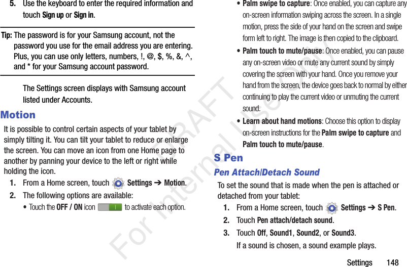 Settings 1485. Use the keyboard to enter the required information and touch Sign up or Sign in.Tip: The password is for your Samsung account, not the password you use for the email address you are entering. Plus, you can use only letters, numbers, !, @, $, %, &, ^, and * for your Samsung account password.The Settings screen displays with Samsung account listed under Accounts.MotionIt is possible to control certain aspects of your tablet by simply tilting it. You can tilt your tablet to reduce or enlarge the screen. You can move an icon from one Home page to another by panning your device to the left or right while holding the icon.1. From a Home screen, touch Settings ➔ Motion.2. The following options are available:•Touch the OFF / ON icon to activate each option.• Palm swipe to capture: Once enabled, you can capture any on-screen information swiping across the screen. In a single motion, press the side of your hand on the screen and swipe form left to right. The image is then copied to the clipboard. • Palm touch to mute/pause: Once enabled, you can pause any on-screen video or mute any current sound by simply covering the screen with your hand. Once you remove your hand from the screen, the device goes back to normal by either continuing to play the current video or unmuting the current sound.• Learn about hand motions: Choose this option to display on-screen instructions for the Palm swipe to capture and Palm touch to mute/pause.S PenPen Attach/Detach SoundTo set the sound that is made when the pen is attached or detached from your tablet:1. From a Home screen, touch Settings ➔ S Pen.2. Touch Pen attach/detach sound.3. Touch Off, Sound1, Sound2, or Sound3.If a sound is chosen, a sound example plays. DRAFT For Internal Use Only