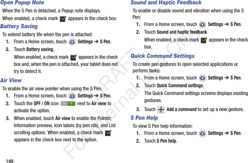 149Open Popup NoteWhen the S Pen is detached, a Popup note displays.When enabled, a check mark appears in the check box.Battery SavingTo extend battery life when the pen is attached:1. From a Home screen, touch Settings ➔ S Pen.2. Touch Battery saving.When enabled, a check mark appears in the check box and, when the pen is attached, your tablet does not try to detect it.Air ViewTo enable the air view pointer when using the S Pen:1. From a Home screen, touch Settings ➔ S Pen.2. Touch the OFF / ON icon next to Air view to activate the option.3. When enabled, touch Air view to enable the Pointer, Information preview, Icon labels (by pen nib), and List scrolling options. When enabled, a check mark appears in the check box next to the option.Sound and Haptic FeedbackTo enable or disable sound and vibration when using the S Pen:1. From a Home screen, touch Settings ➔ S Pen.2. Touch Sound and haptic feedback.When enabled, a check mark appears in the check box.Quick Command SettingsTo create pen gestures to open selected applications or perform tasks:1. From a Home screen, touch Settings ➔ S Pen.2. Touch Quick Command settings.The Quick Command settings screens displays existing gestures.3. Touch Add a command to set up a new gesture.S Pen HelpTo view S Pen help information:1. From a Home screen, touch Settings ➔ S Pen.2. Touch S Pen help. DRAFT For Internal Use Only