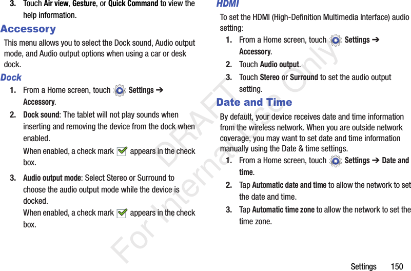 Settings 1503. Touch Air view, Gesture, or Quick Command to view the help information.AccessoryThis menu allows you to select the Dock sound, Audio output mode, and Audio output options when using a car or desk dock.Dock1. From a Home screen, touch Settings ➔ Accessory.2.Dock sound: The tablet will not play sounds when inserting and removing the device from the dock when enabled.When enabled, a check mark appears in the check box.3.Audio output mode: Select Stereo or Surround to choose the audio output mode while the device is docked.When enabled, a check mark appears in the check box.HDMITo set the HDMI (High-Definition Multimedia Interface) audio setting:1. From a Home screen, touch Settings ➔ Accessory.2. Touch Audio output.3. Touch Stereo or Surround to set the audio output setting.Date and TimeBy default, your device receives date and time information from the wireless network. When you are outside network coverage, you may want to set date and time information manually using the Date & time settings.1. From a Home screen, touch Settings ➔ Date and time.2. Tap Automatic date and time to allow the network to set the date and time.3. Tap Automatic time zone to allow the network to set the time zone. DRAFT For Internal Use Only