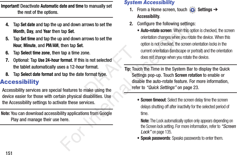 151Important! Deactivate Automatic date and time to manually set the rest of the options.4. Tap Set date and tap the up and down arrows to set the Month, Day, and Year then tap Set.5. Tap Set time and tap the up and down arrows to set the Hour, Minute, and PM/AM, then tap Set.6. Tap Select time zone, then tap a time zone.7. Optional: Tap Use 24-hour format. If this is not selected the tablet automatically uses a 12-hour format.8. Tap Select date format and tap the date format type.AccessibilityAccessibility services are special features to make using the device easier for those with certain physical disabilities. Use the Accessibility settings to activate these services.Note: You can download accessibility applications from Google Play and manage their use here.System Accessibility1. From a Home screen, touch Settings ➔ Accessibility.2. Configure the following settings:• Auto-rotate screen: When this option is checked, the screen orientation changes when you rotate the device. When this option is not checked, the screen orientation locks in the current orientation (landscape or portrait) and the orientation does not change when you rotate the device.Tip: Touch the Time in the System Bar to display the Quick Settings pop-up. Touch Screen rotation to enable or disable the auto-rotate feature. For more information, refer to “Quick Settings” on page 23.• Screen timeout: Select the screen delay time the screen delays shutting off after inactivity for the selected period of time.Note: The Lock automatically option only appears depending on the Screen lock setting. For more information, refer to “Screen Lock” on page 135.• Speak passwords: Speaks passwords to enter them. DRAFT For Internal Use Only