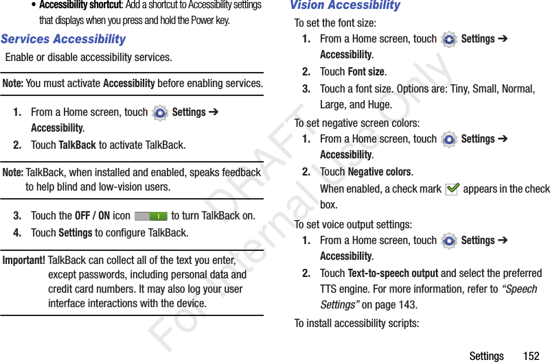 Settings 152• Accessibility shortcut: Add a shortcut to Accessibility settings that displays when you press and hold the Power key.Services AccessibilityEnable or disable accessibility services.Note: You must activate Accessibility before enabling services.1. From a Home screen, touch Settings ➔ Accessibility.2. Touch TalkBack to activate TalkBack.Note: TalkBack, when installed and enabled, speaks feedback to help blind and low-vision users.3. Touch the OFF / ON icon to turn TalkBack on.4. Touch Settings to configure TalkBack.Important! TalkBack can collect all of the text you enter, except passwords, including personal data and credit card numbers. It may also log your user interface interactions with the device.Vision AccessibilityTo set the font size:1. From a Home screen, touch Settings ➔ Accessibility.2. Touch Font size.3. Touch a font size. Options are: Tiny, Small, Normal, Large, and Huge.To set negative screen colors:1. From a Home screen, touch Settings ➔ Accessibility.2. Touch Negative colors.When enabled, a check mark appears in the check box.To set voice output settings:1. From a Home screen, touch Settings ➔ Accessibility.2. Touch Text-to-speech output and select the preferred TTS engine. For more information, refer to “Speech Settings” on page 143.To install accessibility scripts: DRAFT For Internal Use Only