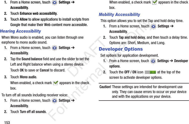 1531. From a Home screen, touch Settings ➔ Accessibility.2. Touch Enhance web accessibility.3. Touch Allow to allow applications to install scripts from Google that make their Web content more accessible.Hearing AccessibilityWhen Mono audio is enabled, you can listen through one earphone to mono audio sound.1. From a Home screen, touch Settings ➔ Accessibility.2. Tap the Sound balance field and use the slider to set the Left and Right balance when using a stereo device.Touch OK to save or Cancel to discard.3. Touch Mono audio.When enabled, a check mark appears in the check box.To turn off all sounds including receiver voice:1. From a Home screen, touch Settings ➔ Accessibility.2. Touch Turn off all sounds.When enabled, a check mark appears in the check box.Mobility AccessibilityThis option allows you to set the Tap and hold delay time.1. From a Home screen, touch Settings ➔ Accessibility.2. Touch Tap and hold delay, and then touch a delay time. Options are: Short, Medium, and Long.Developer OptionsSet options for application development.1. From a Home screen, touch Settings ➔ Developer options.2. Touch the OFF / ON icon at the top of the screen to activate developer options.Caution! These settings are intended for development use only. They can cause errors to occur on your device and with the applications on your device. DRAFT For Internal Use Only